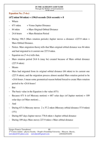 IN THE ALMIGHTY GOD NAME
Through the Mother of God mediation
I do this research
Gerges Francis Tawadrous/
2nd
Course student – physics Faculty – People's Friendship University – Moscow –Russia..
mrwaheid1@yahoo.com mrwaheid@gmail.com +201022532292
80
Equation No. (7-4-e)
(672 mkm/ 84 mkm) = (196.8 seconds /24.6 seconds) = 8
- Where
- 671 mkm = Venus Jupiter Distance
- 84 mkm = Mars Original Orbital Distance
- 24.6 hours = Mars Rotation Period
- During 196.5 (Mars rotation periods) Jupiter moves a distance =227.9 mkm =
Mars Orbital Distance.
- Notice. Mars migration theory tells that Mars original orbital distance was 84 mkm
and had migrated to it current one 227.9 mkm.
- Equation no.(7-4-e) tells that,
- Mars rotation period 24.6 h (may be) created because of Mars orbital distance
(227.9 mkm)
- Means
- Mars had migrated from its original orbital distance (84 mkm) to its current one
(227.9 mkm), and the migration process almost needed Mars rotation period to be
=24.6 hours. I mean some geometrical reason behind forced to create Mars rotation
period to be =24.6 hours!
- But
- The basic value in the Equation is the value (671)
- Because 671 h (of Mercury motion) = 687 solar days (of Jupiter motion) = 109
solar days (of Mars motion)…
- And
- During 671 h Mercury moves 2 x 57.2 mkm (Mercury orbital distance 57.9 mkm)
(1%)
- During 687 days Jupiter moves 778.6 mkm = Jupiter orbital distance
- During 109 days Mars moves 227.9 mkm = Mars orbital distance
 