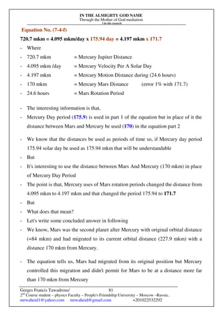 IN THE ALMIGHTY GOD NAME
Through the Mother of God mediation
I do this research
Gerges Francis Tawadrous/
2nd
Course student – physics Faculty – People's Friendship University – Moscow –Russia..
mrwaheid1@yahoo.com mrwaheid@gmail.com +201022532292
81
Equation No. (7-4-f)
720.7 mkm = 4.095 mkm/day x 175.94 day = 4.197 mkm x 171.7
- Where
- 720.7 mkm = Mercury Jupiter Distance
- 4.095 mkm /day = Mercury Velocity Per A Solar Day
- 4.197 mkm = Mercury Motion Distance during (24.6 hours)
- 170 mkm = Mercury Mars Distance (error 1% with 171.7)
- 24.6 hours = Mars Rotation Period
- The interesting information is that,
- Mercury Day period (175.9) is used in part 1 of the equation but in place of it the
distance between Mars and Mercury be used (170) in the equation part 2
- We know that the distances be used as periods of time so, if Mercury day period
175.94 solar day be used as 175.94 mkm that will be understandable
- But
- It's interesting to use the distance between Mars And Mercury (170 mkm) in place
of Mercury Day Period
- The point is that, Mercury uses of Mars rotation periods changed the distance from
4.095 mkm to 4.197 mkm and that changed the period 175.94 to 171.7
- But
- What does that mean?
- Let's write some concluded answer in following
- We know, Mars was the second planet after Mercury with original orbital distance
(=84 mkm) and had migrated to its current orbital distance (227.9 mkm) with a
distance 170 mkm from Mercury.
- The equation tells us, Mars had migrated from its original position but Mercury
controlled this migration and didn't permit for Mars to be at a distance more far
than 170 mkm from Mercury
 