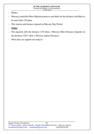 IN THE ALMIGHTY GOD NAME
Through the Mother of God mediation
I do this research
Gerges Francis Tawadrous/
2nd
Course student – physics Faculty – People's Friendship University – Moscow –Russia..
mrwaheid1@yahoo.com mrwaheid@gmail.com +201022532292
82
- Means,
- Mercury controlled Mars Migration process and didn't let the distance with Mars to
be more than 170 mkm.
- This motion and distance depend on Mercury Day Period
- Notice
- The equation tells the distance (170 mkm = Mercury Mars Distance) depends on
the distance (720.7 mkm = Mercury Jupiter Distance)
- More data can support our analysis
 