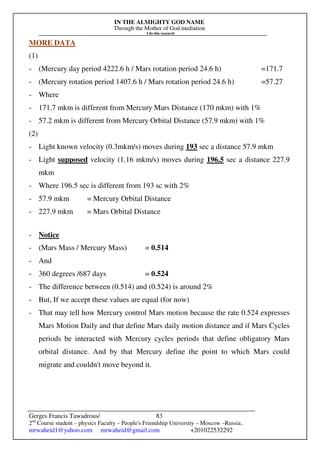 IN THE ALMIGHTY GOD NAME
Through the Mother of God mediation
I do this research
Gerges Francis Tawadrous/
2nd
Course student – physics Faculty – People's Friendship University – Moscow –Russia..
mrwaheid1@yahoo.com mrwaheid@gmail.com +201022532292
83
MORE DATA
(1)
- (Mercury day period 4222.6 h / Mars rotation period 24.6 h) =171.7
- (Mercury rotation period 1407.6 h / Mars rotation period 24.6 h) =57.27
- Where
- 171.7 mkm is different from Mercury Mars Distance (170 mkm) with 1%
- 57.2 mkm is different from Mercury Orbital Distance (57.9 mkm) with 1%
(2)
- Light known velocity (0.3mkm/s) moves during 193 sec a distance 57.9 mkm
- Light supposed velocity (1.16 mkm/s) moves during 196.5 sec a distance 227.9
mkm
- Where 196.5 sec is different from 193 sc with 2%
- 57.9 mkm = Mercury Orbital Distance
- 227.9 mkm = Mars Orbital Distance
- Notice
- (Mars Mass / Mercury Mass) = 0.514
- And
- 360 degrees /687 days = 0.524
- The difference between (0.514) and (0.524) is around 2%
- But, If we accept these values are equal (for now)
- That may tell how Mercury control Mars motion because the rate 0.524 expresses
Mars Motion Daily and that define Mars daily motion distance and if Mars Cycles
periods be interacted with Mercury cycles periods that define obligatory Mars
orbital distance. And by that Mercury define the point to which Mars could
migrate and couldn't move beyond it.
 