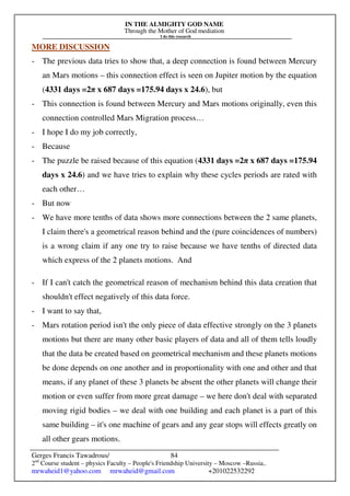 IN THE ALMIGHTY GOD NAME
Through the Mother of God mediation
I do this research
Gerges Francis Tawadrous/
2nd
Course student – physics Faculty – People's Friendship University – Moscow –Russia..
mrwaheid1@yahoo.com mrwaheid@gmail.com +201022532292
84
MORE DISCUSSION
- The previous data tries to show that, a deep connection is found between Mercury
an Mars motions – this connection effect is seen on Jupiter motion by the equation
(4331 days =2π x 687 days =175.94 days x 24.6), but
- This connection is found between Mercury and Mars motions originally, even this
connection controlled Mars Migration process…
- I hope I do my job correctly,
- Because
- The puzzle be raised because of this equation (4331 days =2π x 687 days =175.94
days x 24.6) and we have tries to explain why these cycles periods are rated with
each other…
- But now
- We have more tenths of data shows more connections between the 2 same planets,
I claim there's a geometrical reason behind and the (pure coincidences of numbers)
is a wrong claim if any one try to raise because we have tenths of directed data
which express of the 2 planets motions. And
- If I can't catch the geometrical reason of mechanism behind this data creation that
shouldn't effect negatively of this data force.
- I want to say that,
- Mars rotation period isn't the only piece of data effective strongly on the 3 planets
motions but there are many other basic players of data and all of them tells loudly
that the data be created based on geometrical mechanism and these planets motions
be done depends on one another and in proportionality with one and other and that
means, if any planet of these 3 planets be absent the other planets will change their
motion or even suffer from more great damage – we here don't deal with separated
moving rigid bodies – we deal with one building and each planet is a part of this
same building – it's one machine of gears and any gear stops will effects greatly on
all other gears motions.
 