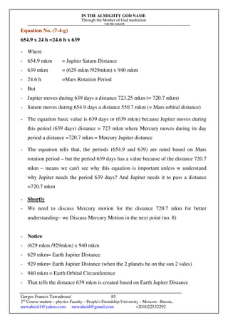 IN THE ALMIGHTY GOD NAME
Through the Mother of God mediation
I do this research
Gerges Francis Tawadrous/
2nd
Course student – physics Faculty – People's Friendship University – Moscow –Russia..
mrwaheid1@yahoo.com mrwaheid@gmail.com +201022532292
85
Equation No. (7-4-g)
654.9 x 24 h =24.6 h x 639
- Where
- 654.9 mkm = Jupiter Saturn Distance
- 639 mkm = (629 mkm /929mkm) x 940 mkm
- 24.6 h =Mars Rotation Period
- But
- Jupiter moves during 639 days a distance 723.25 mkm (= 720.7 mkm)
- Saturn moves during 654.9 days a distance 550.7 mkm (= Mars orbital distance)
- The equation basic value is 639 days or (639 mkm) because Jupiter moves during
this period (639 days) distance = 723 mkm where Mercury moves during its day
period a distance =720.7 mkm = Mercury Jupiter distance
- The equation tells that, the periods (654.9 and 639) are rated based on Mars
rotation period – but the period 639 days has a value because of the distance 720.7
mkm – means we can't see why this equation is important unless w understand
why Jupiter needs the period 639 days? And Jupiter needs it to pass a distance
=720.7 mkm
- Shortly
- We need to discuss Mercury motion for the distance 720.7 mkm for better
understanding– we Discuss Mercury Motion in the next point (no. 8)
- Notice
- (629 mkm /929mkm) x 940 mkm
- 629 mkm= Earth Jupiter Distance
- 929 mkm= Earth Jupiter Distance (when the 2 planets be on the sun 2 sides)
- 940 mkm = Earth Orbital Circumference
- That tells the distance 639 mkm is created based on Earth Jupiter Distance
 