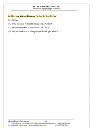 IN THE ALMIGHTY GOD NAME
Through the Mother of God mediation
I do this research
Gerges Francis Tawadrous/
2nd
Course student – physics Faculty – People's Friendship University – Moscow –Russia..
mrwaheid1@yahoo.com mrwaheid@gmail.com +201022532292
86
8- Mercury Motion Distance During Its Day Period
8-1 Preface
8-2 Why Mercury Jupiter Distance =720.7 mkm?
8-3 Pluto Motion For A Distance =720.7 mkm
8-4 Jupiter Motion In A Comparison With Light Motion
 