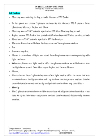IN THE ALMIGHTY GOD NAME
Through the Mother of God mediation
I do this research
Gerges Francis Tawadrous/
2nd
Course student – physics Faculty – People's Friendship University – Moscow –Russia..
mrwaheid1@yahoo.com mrwaheid@gmail.com +201022532292
87
8-1 Preface
- Mercury moves during its day period a distance =720.7 mkm
- In this point we choose 3 planets motions for the distance 720.7 mkm – these
planets are Mercury, Jupiter and Pluto
- Mercury moves 720.7 mkm in a period =4222.6 h = Mercury day period
- Jupiter moves 720.7 mkm in a period = 637 solar days = 622 Mars rotation periods
- Pluto moves 720.7 mkm in a period = 1775 solar days
- The data discussion will show the importance of these planets motions
- But
- I want to say that,
- Matter is created out of light, as a result the solar planets move accompanying with
light motion –
- When we discuss the light motion effect on planets motions we will discover that
the light beam started from Mercury to Jupiter and then to Pluto –
- Means,
- I have choose these 3 planets because of the light motion effect on them, but here
we don't discuss the light motion and I try to show that the planets motions data be
created depends on one another by analysis this and without any outer idea -
- Shortly
- The 3 planets motions choice will be more clear with light motion discussion – but
here we try to show that – the planets motions data be created dependently on one
another.
 