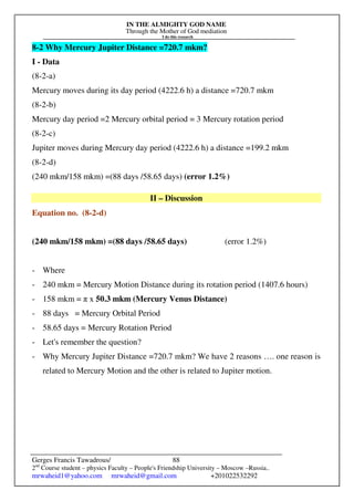 IN THE ALMIGHTY GOD NAME
Through the Mother of God mediation
I do this research
Gerges Francis Tawadrous/
2nd
Course student – physics Faculty – People's Friendship University – Moscow –Russia..
mrwaheid1@yahoo.com mrwaheid@gmail.com +201022532292
88
8-2 Why Mercury Jupiter Distance =720.7 mkm?
I - Data
(8-2-a)
Mercury moves during its day period (4222.6 h) a distance =720.7 mkm
(8-2-b)
Mercury day period =2 Mercury orbital period = 3 Mercury rotation period
(8-2-c)
Jupiter moves during Mercury day period (4222.6 h) a distance =199.2 mkm
(8-2-d)
(240 mkm/158 mkm) =(88 days /58.65 days) (error 1.2%)
II – Discussion
Equation no. (8-2-d)
(240 mkm/158 mkm) =(88 days /58.65 days) (error 1.2%)
- Where
- 240 mkm = Mercury Motion Distance during its rotation period (1407.6 hours)
- 158 mkm = π x 50.3 mkm (Mercury Venus Distance)
- 88 days = Mercury Orbital Period
- 58.65 days = Mercury Rotation Period
- Let's remember the question?
- Why Mercury Jupiter Distance =720.7 mkm? We have 2 reasons …. one reason is
related to Mercury Motion and the other is related to Jupiter motion.
 