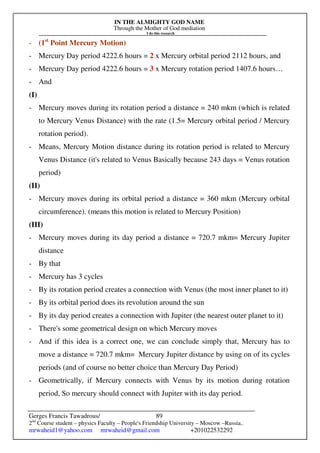 IN THE ALMIGHTY GOD NAME
Through the Mother of God mediation
I do this research
Gerges Francis Tawadrous/
2nd
Course student – physics Faculty – People's Friendship University – Moscow –Russia..
mrwaheid1@yahoo.com mrwaheid@gmail.com +201022532292
89
- (1st
Point Mercury Motion)
- Mercury Day period 4222.6 hours = 2 x Mercury orbital period 2112 hours, and
- Mercury Day period 4222.6 hours = 3 x Mercury rotation period 1407.6 hours…
- And
(I)
- Mercury moves during its rotation period a distance = 240 mkm (which is related
to Mercury Venus Distance) with the rate (1.5= Mercury orbital period / Mercury
rotation period).
- Means, Mercury Motion distance during its rotation period is related to Mercury
Venus Distance (it's related to Venus Basically because 243 days = Venus rotation
period)
(II)
- Mercury moves during its orbital period a distance = 360 mkm (Mercury orbital
circumference). (means this motion is related to Mercury Position)
(III)
- Mercury moves during its day period a distance = 720.7 mkm= Mercury Jupiter
distance
- By that
- Mercury has 3 cycles
- By its rotation period creates a connection with Venus (the most inner planet to it)
- By its orbital period does its revolution around the sun
- By its day period creates a connection with Jupiter (the nearest outer planet to it)
- There's some geometrical design on which Mercury moves
- And if this idea is a correct one, we can conclude simply that, Mercury has to
move a distance = 720.7 mkm= Mercury Jupiter distance by using on of its cycles
periods (and of course no better choice than Mercury Day Period)
- Geometrically, if Mercury connects with Venus by its motion during rotation
period, So mercury should connect with Jupiter with its day period.
 