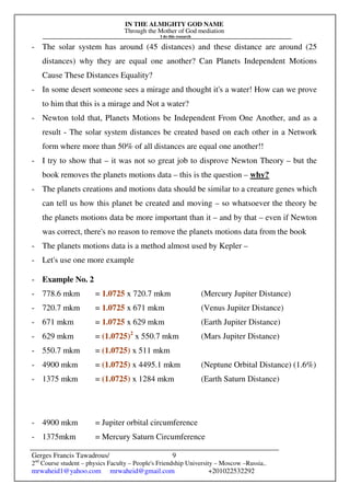 IN THE ALMIGHTY GOD NAME
Through the Mother of God mediation
I do this research
Gerges Francis Tawadrous/
2nd
Course student – physics Faculty – People's Friendship University – Moscow –Russia..
mrwaheid1@yahoo.com mrwaheid@gmail.com +201022532292
9
- The solar system has around (45 distances) and these distance are around (25
distances) why they are equal one another? Can Planets Independent Motions
Cause These Distances Equality?
- In some desert someone sees a mirage and thought it's a water! How can we prove
to him that this is a mirage and Not a water?
- Newton told that, Planets Motions be Independent From One Another, and as a
result - The solar system distances be created based on each other in a Network
form where more than 50% of all distances are equal one another!!
- I try to show that – it was not so great job to disprove Newton Theory – but the
book removes the planets motions data – this is the question – why?
- The planets creations and motions data should be similar to a creature genes which
can tell us how this planet be created and moving – so whatsoever the theory be
the planets motions data be more important than it – and by that – even if Newton
was correct, there's no reason to remove the planets motions data from the book
- The planets motions data is a method almost used by Kepler –
- Let's use one more example
- Example No. 2
- 778.6 mkm = 1.0725 x 720.7 mkm (Mercury Jupiter Distance)
- 720.7 mkm = 1.0725 x 671 mkm (Venus Jupiter Distance)
- 671 mkm = 1.0725 x 629 mkm (Earth Jupiter Distance)
- 629 mkm = (1.0725)2
x 550.7 mkm (Mars Jupiter Distance)
- 550.7 mkm = (1.0725) x 511 mkm
- 4900 mkm = (1.0725) x 4495.1 mkm (Neptune Orbital Distance) (1.6%)
- 1375 mkm = (1.0725) x 1284 mkm (Earth Saturn Distance)
- 4900 mkm = Jupiter orbital circumference
- 1375mkm = Mercury Saturn Circumference
 