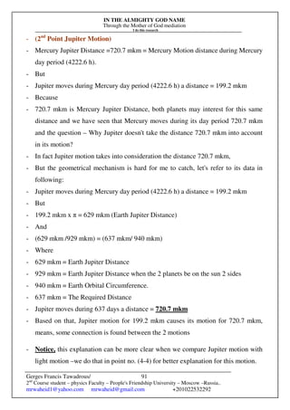 IN THE ALMIGHTY GOD NAME
Through the Mother of God mediation
I do this research
Gerges Francis Tawadrous/
2nd
Course student – physics Faculty – People's Friendship University – Moscow –Russia..
mrwaheid1@yahoo.com mrwaheid@gmail.com +201022532292
91
- (2nd
Point Jupiter Motion)
- Mercury Jupiter Distance =720.7 mkm = Mercury Motion distance during Mercury
day period (4222.6 h).
- But
- Jupiter moves during Mercury day period (4222.6 h) a distance = 199.2 mkm
- Because
- 720.7 mkm is Mercury Jupiter Distance, both planets may interest for this same
distance and we have seen that Mercury moves during its day period 720.7 mkm
and the question – Why Jupiter doesn't take the distance 720.7 mkm into account
in its motion?
- In fact Jupiter motion takes into consideration the distance 720.7 mkm,
- But the geometrical mechanism is hard for me to catch, let's refer to its data in
following:
- Jupiter moves during Mercury day period (4222.6 h) a distance = 199.2 mkm
- But
- 199.2 mkm x π = 629 mkm (Earth Jupiter Distance)
- And
- (629 mkm /929 mkm) = (637 mkm/ 940 mkm)
- Where
- 629 mkm = Earth Jupiter Distance
- 929 mkm = Earth Jupiter Distance when the 2 planets be on the sun 2 sides
- 940 mkm = Earth Orbital Circumference.
- 637 mkm = The Required Distance
- Jupiter moves during 637 days a distance = 720.7 mkm
- Based on that, Jupiter motion for 199.2 mkm causes its motion for 720.7 mkm,
means, some connection is found between the 2 motions
- Notice, this explanation can be more clear when we compare Jupiter motion with
light motion –we do that in point no. (4-4) for better explanation for this motion.
 
