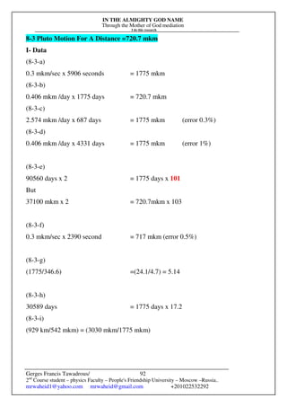 IN THE ALMIGHTY GOD NAME
Through the Mother of God mediation
I do this research
Gerges Francis Tawadrous/
2nd
Course student – physics Faculty – People's Friendship University – Moscow –Russia..
mrwaheid1@yahoo.com mrwaheid@gmail.com +201022532292
92
8-3 Pluto Motion For A Distance =720.7 mkm
I- Data
(8-3-a)
0.3 mkm/sec x 5906 seconds = 1775 mkm
(8-3-b)
0.406 mkm /day x 1775 days = 720.7 mkm
(8-3-c)
2.574 mkm /day x 687 days = 1775 mkm (error 0.3%)
(8-3-d)
0.406 mkm /day x 4331 days = 1775 mkm (error 1%)
(8-3-e)
90560 days x 2 = 1775 days x 101
But
37100 mkm x 2 = 720.7mkm x 103
(8-3-f)
0.3 mkm/sec x 2390 second = 717 mkm (error 0.5%)
(8-3-g)
(1775/346.6) =(24.1/4.7) = 5.14
(8-3-h)
30589 days = 1775 days x 17.2
(8-3-i)
(929 km/542 mkm) = (3030 mkm/1775 mkm)
 