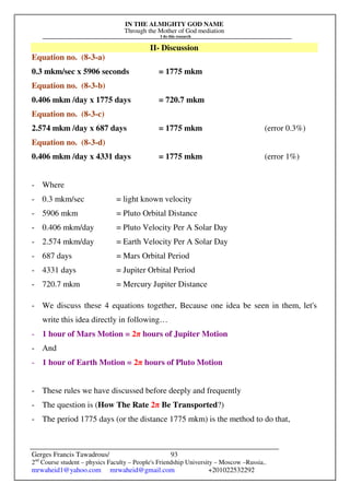 IN THE ALMIGHTY GOD NAME
Through the Mother of God mediation
I do this research
Gerges Francis Tawadrous/
2nd
Course student – physics Faculty – People's Friendship University – Moscow –Russia..
mrwaheid1@yahoo.com mrwaheid@gmail.com +201022532292
93
II- Discussion
Equation no. (8-3-a)
0.3 mkm/sec x 5906 seconds = 1775 mkm
Equation no. (8-3-b)
0.406 mkm /day x 1775 days = 720.7 mkm
Equation no. (8-3-c)
2.574 mkm /day x 687 days = 1775 mkm (error 0.3%)
Equation no. (8-3-d)
0.406 mkm /day x 4331 days = 1775 mkm (error 1%)
- Where
- 0.3 mkm/sec = light known velocity
- 5906 mkm = Pluto Orbital Distance
- 0.406 mkm/day = Pluto Velocity Per A Solar Day
- 2.574 mkm/day = Earth Velocity Per A Solar Day
- 687 days = Mars Orbital Period
- 4331 days = Jupiter Orbital Period
- 720.7 mkm = Mercury Jupiter Distance
- We discuss these 4 equations together, Because one idea be seen in them, let's
write this idea directly in following…
- 1 hour of Mars Motion = 2π hours of Jupiter Motion
- And
- 1 hour of Earth Motion = 2π hours of Pluto Motion
- These rules we have discussed before deeply and frequently
- The question is (How The Rate 2π Be Transported?)
- The period 1775 days (or the distance 1775 mkm) is the method to do that,
 