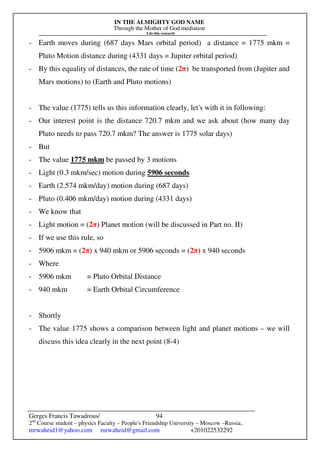 IN THE ALMIGHTY GOD NAME
Through the Mother of God mediation
I do this research
Gerges Francis Tawadrous/
2nd
Course student – physics Faculty – People's Friendship University – Moscow –Russia..
mrwaheid1@yahoo.com mrwaheid@gmail.com +201022532292
94
- Earth moves during (687 days Mars orbital period) a distance = 1775 mkm =
Pluto Motion distance during (4331 days = Jupiter orbital period)
- By this equality of distances, the rate of time (2π) be transported from (Jupiter and
Mars motions) to (Earth and Pluto motions)
- The value (1775) tells us this information clearly, let's with it in following:
- Our interest point is the distance 720.7 mkm and we ask about (how many day
Pluto needs to pass 720.7 mkm? The answer is 1775 solar days)
- But
- The value 1775 mkm be passed by 3 motions
- Light (0.3 mkm/sec) motion during 5906 seconds
- Earth (2.574 mkm/day) motion during (687 days)
- Pluto (0.406 mkm/day) motion during (4331 days)
- We know that
- Light motion = (2π) Planet motion (will be discussed in Part no. II)
- If we use this rule, so
- 5906 mkm = (2π) x 940 mkm or 5906 seconds = (2π) x 940 seconds
- Where
- 5906 mkm = Pluto Orbital Distance
- 940 mkm = Earth Orbital Circumference
- Shortly
- The value 1775 shows a comparison between light and planet motions – we will
discuss this idea clearly in the next point (8-4)
 