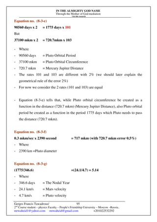 IN THE ALMIGHTY GOD NAME
Through the Mother of God mediation
I do this research
Gerges Francis Tawadrous/
2nd
Course student – physics Faculty – People's Friendship University – Moscow –Russia..
mrwaheid1@yahoo.com mrwaheid@gmail.com +201022532292
95
Equation no. (8-3-e)
90560 days x 2 = 1775 days x 101
But
37100 mkm x 2 = 720.7mkm x 103
- Where
- 90560 days = Pluto Orbital Period
- 37100 mkm = Pluto Orbital Circumference
- 720.7 mkm = Mercury Jupiter Distance
- The rates 101 and 103 are different with 2% (we should later explain the
geometrical rule of the error 2%)
- For now we consider the 2 rates (101 and 103) are equal
- Equation (8-3-e) tells that, while Pluto orbital circumference be created as a
function in the distance (720.7 mkm) (Mercury Jupiter Distance), also Pluto orbital
period be created as a function in the period 1775 days which Pluto needs to pass
the distance (720.7 mkm).
Equation no. (8-3-f)
0.3 mkm/sec x 2390 second = 717 mkm (with 720.7 mkm error 0.5%)
- Where
- 2390 km =Pluto diameter
Equation no. (8-3-g)
(1775/346.6) =(24.1/4.7) = 5.14
- Where
- 346.6 days = The Nodal Year
- 24.1 km/s = Mars velocity
- 4.7 km/s = Pluto velocity
 