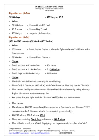 IN THE ALMIGHTY GOD NAME
Through the Mother of God mediation
I do this research
Gerges Francis Tawadrous/
2nd
Course student – physics Faculty – People's Friendship University – Moscow –Russia..
mrwaheid1@yahoo.com mrwaheid@gmail.com +201022532292
96
Equation no. (8-3-h)
30589 days = 1775 days x 17.2
- Where
- 30589 days = Uranus Orbital Period
- 17.2 hours = Uranus Day Period
- 1774 days = our point of discussion
Equation no. (8-3-i)
(929 km/542 mkm) = (3030 mkm/1775 mkm)
- Where
- 929 mkm = Earth Jupiter Distance when the 2planets be on 2 different sides
from the sun
- 3030 mkm = Uranus Pluto Distance
- Notice
- 346.6 seconds x 0.3 mkm/sec = 104 mkm
- 346.6 seconds x 1.16 mkm/sec = 2 x 201 mkm
- 346.6 days x 4.095 mkm /day = 1419 mkm
- Notice
- The basic idea behind this data may be as following:
- Pluto Orbital Distance (5906 mkm) be defined based on Mercury Jupiter Distance.
- That means, the light motion created Pluto orbital circumference by using Mercury
Jupiter distance as a measurement - But
- We know that, the light used the distance 100733mkm as a measurement
- That means,
- The distance 100733 mkm should be created as a function in the distance 720.7
mkm (means the 2 distances should be connected geometrically)
- 100733 mkm = 720.7 mkm x 139.8
- Pluto moves during 346.6 days a distance = 140.7 mkm
- That tells the nodal year (346.6 days) plays an important role here but what's it?
 