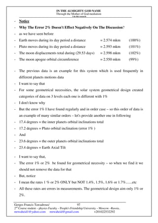 IN THE ALMIGHTY GOD NAME
Through the Mother of God mediation
I do this research
Gerges Francis Tawadrous/
2nd
Course student – physics Faculty – People's Friendship University – Moscow –Russia..
mrwaheid1@yahoo.com mrwaheid@gmail.com +201022532292
97
- Notice
- Why The Error 2% Doesn't Effect Negatively On The Discussion?
- as we have seen before
- Earth moves during its day period a distance = 2.574 mkm (100%)
- Pluto moves during its day period a distance = 2.593 mkm (101%)
- The moon displacements total during (29.53 days) = 2.598 mkm (102%)
- The moon apogee orbital circumference = 2.550 mkm (99%)
- The previous data is an example for this system which is used frequently in
different planets motions data
- I want to say that
- For some geometrical necessities, the solar system geometrical design created
categories of data on 3 levels each one is different with 1%
- I don't know why
- But the error 1% I have found regularly and in order case – so this order of data is
an example of many similar orders – let's provide another one in following
- 17.4 degrees = the inner planets orbital inclinations total
- 17.2 degrees = Pluto orbital inclination (error 1% )
- And
- 23.6 degrees = the outer planets orbital inclinations total
- 23.4 degrees = Earth Axial Tilt
- I want to say that,
- The error 1% or 2% be found for geometrical necessity – so when we find it we
should not remove the data for that
- But, notice
- I mean the rates 1 % or 2% ONLY but NOT 1.4%, 1.5%, 1.6% or 1.7%.......etc
- All these rates are errors in measurements. The geometrical design aim only 1% or
2%.
 