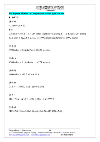 IN THE ALMIGHTY GOD NAME
Through the Mother of God mediation
I do this research
Gerges Francis Tawadrous/
2nd
Course student – physics Faculty – People's Friendship University – Moscow –Russia..
mrwaheid1@yahoo.com mrwaheid@gmail.com +201022532292
98
8-4 Jupiter Motion In Comparison With Light Motion
I - DATA
(8-4-a)
4222.6 = 2π x 671
But
0.3 mkm /sec x 671 s = 201 mkm (light moves during 671s a distance 201 mkm)
13.1 km/s x 4222.6 h x 3600 s = 199.2 mkm (Jupiter moves 199.2 mkm)
(8-4-b)
4900 mkm = 0.3 mkm/sec x 16333 seconds
(8-4-c)
4900 mkm = 1.16 mkm/sec x 4224 seconds
(8-4-d)
4900 mkm = 199.2 mkm x 24.6
(8-4-e)
24.6 = (1.16/0.3) x 2π (error 1.2%)
(8-4-f)
(10747 x 24)/24.6 = 10485 = (4331 x 24)/ 9.9 h
(8-4-g)
(10747 /4331) =(24.6/9.9) = (24.1/9.7) = (17.4/7) =2.48
 