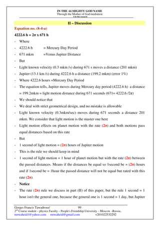 IN THE ALMIGHTY GOD NAME
Through the Mother of God mediation
I do this research
Gerges Francis Tawadrous/
2nd
Course student – physics Faculty – People's Friendship University – Moscow –Russia..
mrwaheid1@yahoo.com mrwaheid@gmail.com +201022532292
99
II – Discussion
Equation no. (8-4-a)
4222.6 h = 2π x 671 h
- Where
- 4222.6 h = Mercury Day Period
- 671 mkm =Venus Jupiter Distance
- But
- Light known velocity (0.3 mkm /s) during 671 s moves a distance (201 mkm)
- Jupiter (13.1 km /s) during 4222.6 h a distance (199.2 mkm) (error 1%)
- Where 4222.6 hours =Mercury Day Period
- The equation tells, Jupiter moves during Mercury day period (4222.6 h) a distance
= 199.2mkm = light motion distance during 671 seconds (671= 4222.6 /2π)
- We should notice that
- We deal with strict geometrical design, and no mistake is allowable
- Light known velocity (0.3mkm/sec) moves during 671 seconds a distance 201
mkm. We consider that light motion is the master one here
- Light motion effects on planet motion with the rate (2π) and both motions pass
equal distances based on this rate
- But
- 1 second of light motion = (2π) hours of Jupiter motion
- This is the rule we should keep in mind
- 1 second of light motion = 1 hour of planet motion but with the rate (2π) between
the passed distances. Means if the distances be equal so 1second be = (2π) hours
and if 1second be = 1hour the passed distance will not be equal but rated with this
rate (2π).
- Notice
- The rate (2π) rule we discuss in part (II) of this paper, but the rule 1 second = 1
hour isn't the general one, because the general one is 1 second = 1 day, but Jupiter
 