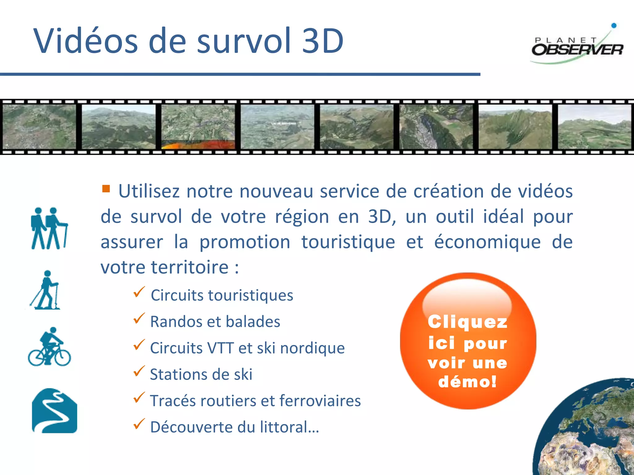 Vidéos de survol 3D Utilisez notre nouveau service de création de vidéos de survol de votre région en 3D, un outil idéal pour assurer la promotion touristique et économique de votre territoire : Circuits touristiques Randos et balades Circuits VTT et ski nordique Stations de ski Tracés routiers et ferroviaires Découverte du littoral… Cliquez ici  pour voir une démo! 