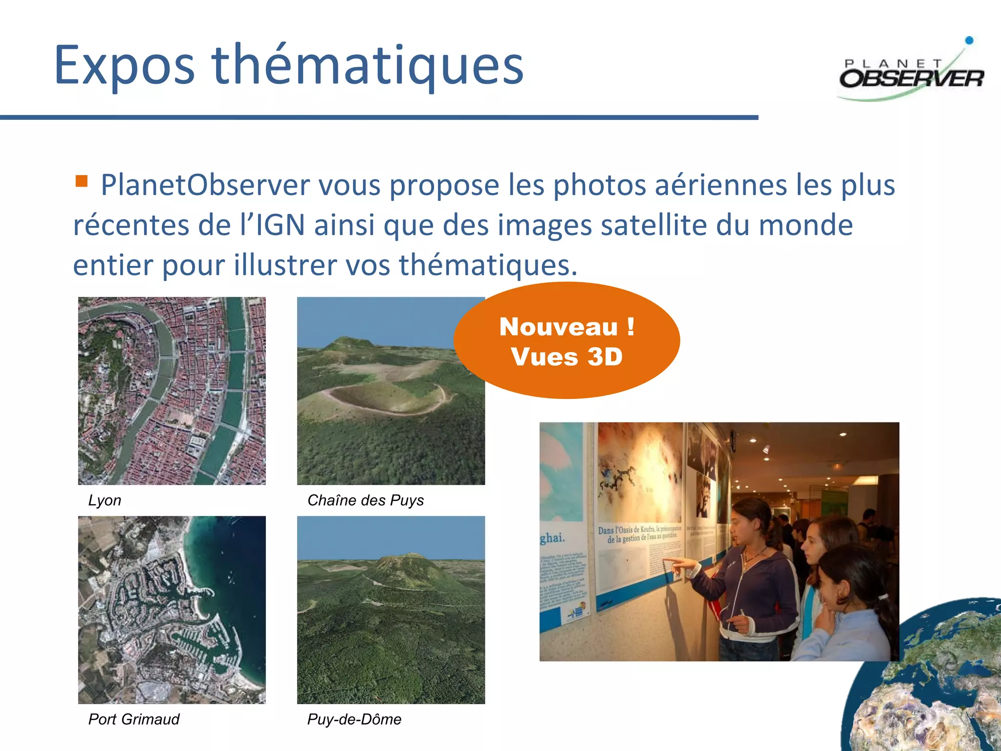 Expos thématiques PlanetObserver vous propose les photos aériennes les plus récentes de l’IGN ainsi que des images satellite du monde entier pour illustrer vos thématiques. Lyon Chaîne des Puys Port Grimaud Puy-de-Dôme Nouveau ! Vues 3D 