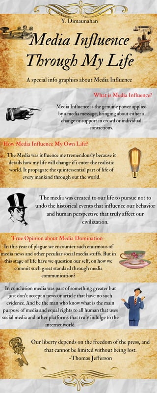 Media Influence
Through My Life
Y. Dimaunahan
A special info graphics about Media Influence
What is Media Influence?
Media Influence is the genuine power applied
by a media message, bringing about either a
change or support in crowd or individual
convictions.
How Media Influence My Own Life?
The Media was influence me tremendously because it
details how my life will change if i enter the realistic
world. It propagate the quintessential part of life of
every mankind through out the world.
The media was created to our life to pursue not to
undo the historical events that influence our behavior
and human perspective that truly affect our
civilization.
True Opinion about Media Domination
In this year of plague we encounter such enormous of
media news and other peculiar social media stuffs. But in
this stage of life have we question our self, on how we
commit such great standard through media
communication?
In conclusion media was part of something greater but
just don't accept a news or article that have no such
evidence. And be the man who know what is the main
purpose of media and equal rights to all human that uses
social media and other platforms that truly indulge to the
internet world.
Our liberty depends on the freedom of the press, and
that cannot be limited without being lost.
-Thomas Jefferson
 