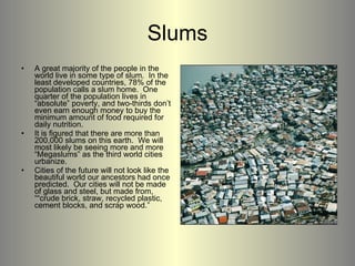 Slums A great majority of the people in the world live in some type of slum.  In the least developed countries, 78% of the population calls a slum home.  One quarter of the population lives in “absolute” poverty, and two-thirds don’t even earn enough money to buy the minimum amount of food required for daily nutrition. It is figured that there are more than 200,000 slums on this earth.  We will most likely be seeing more and more “Megaslums” as the third world cities urbanize. Cities of the future will not look like the beautiful world our ancestors had once predicted.  Our cities will not be made of glass and steel, but made from, ““crude brick, straw, recycled plastic, cement blocks, and scrap wood.”  