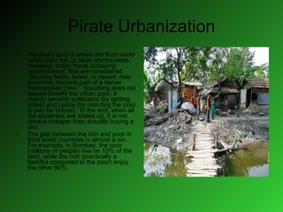 Pirate Urbanization Periphery land is where the third world urban poor set up slum communities.  However, today these outlaying “shantytowns” that are considered “abutting fields, forest, or desert, may tomorrow become part of a dense metropolitan core.”  Squatting does not always benefit the urban poor; it mainly benefits politicians (by getting votes) and police (by coercing the poor to pay for bribes).  In the end, when all the expenses are added up, it is not always cheaper than actually buying a plot.  The gap between the rich and poor in third world countries is almost a sin.  For example, in Bombay, the poor (millions of people) live on 10% of the land, while the rich (practically a handful compared to the poor) enjoy the other 90%. 