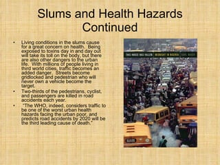 Slums and Health Hazards Continued Living conditions in the slums cause for a great concern on health.  Being exposed to toxins day in and day out will take its toll on the body, but there are also other dangers to the urban life.  With millions of people living in third world cities, traffic becomes an added danger.  Streets become gridlocked and pedestrian who will never own a vehicle become the target.  Two-thirds of the pedestrians, cyclist, and passengers are killed in road accidents each year.  “ The WHO, indeed, considers traffic to be one of the worst urban health hazards facing the urban poor, and predicts road accidents by 2020 will be the third leading cause of death.”  