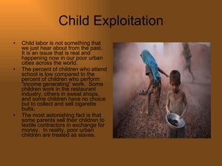 Child Exploitation Child labor is not something that we just hear about from the past.  It is an issue that is real and happening now in our poor urban cities across the world.  The percent of children who attend school is low compared to the percent of children who perform “income generating” work.  Some children work in the restaurant industry, others in sweat shops, and some children have no choice but to collect and sell cigarette butts. The most astonishing fact is that some parents sell their children to textile contractors in exchange for money.  In reality, poor urban children are treated as slaves.  