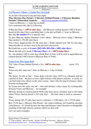 IN THE ALMIGHTY GOD NAME
Through the Mother of God mediation
I do this research
Gerges Francis Tawadrous/
2nd
Course student – physics Faculty – People's Friendship University – Moscow –Russia..
mrwaheid1@yahoo.com mrwaheid@gmail.com +201022532292
5
3-4 Mercury 1 Hour = 1 Solar Day On Earth
As we have discussed in my previous paper
Why Mercury Day Period = 2 Mercury Orbital Periods = 3 Mercury Rotation
Periods? (Theoretical Analysis) http://vixra.org/abs/1910.0592
1 hour on Mercury = 1 solar day on Earth
Let's summarize this idea in following:
8 Mercury Days = 1407.6 solar days – and Mercury rotation period =1407.6 hours –
based on this data I have concluded that 1 solar day on Earth = 1 hour on Mercury
But why the number 8 is so specific one?
To pass Mercury Jupiter Diameter (1441 mkm) – Mercury moves along 2 Mercury
Days period (= 351.88 solar days)
Now I have supposed that 351.88 solar days = Earth sidereal year 365.25 solar days
(theoretically) as we have seen in the previous discussion-
But Earth has a cycle of 4 years (365+365+365+366 = 1461 solar days)
Means the full cycle needs 2 Mercury Days x 4 = 1407.6 Solar Days
So – the product 1407.6 solar days (Earth Rate of time) will be used as input Mercury
rotation period (1407.6 hours) (Mercury Rate of Time)
Venus Uses This Same Rate
224.7 days (Venus Orbital Period) x 2π = 1407.6 solar days (error .3%)
Means
Venus uses this same rate 1 hour on Mercury = 1 day on Earth
But
The factor 2π tells us that – Venus deals with the value 1407.6 as a distance and not
a period of time – because we have light motions with planets motions- so easily we
can find relativistic effects in the solar system – that's why the time & distance values
become exchangeable…
So Venus uses the same rate but – time and distance values many be exchangeable
between Venus and Mercury… for example
Mercury during its rotation period 58.66 solar days move a distance near to 243 mkm
where Venus rotation period = 243 solar days … the time value is used as a distance
Also
Venus during 365.25 solar days moves a distance = 1106 mkm = 2π x 175.94 mkm
But 175.94 days = Mercury Day Period – the values similarity isn't found by any pure
coincidences – it's found because the time and distance values becomes exchangeable
resulting of the high velocity motions which we deal with
Let's see more examples
 