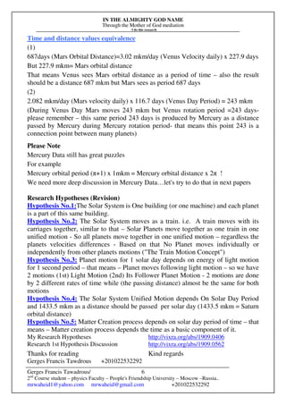 IN THE ALMIGHTY GOD NAME
Through the Mother of God mediation
I do this research
Gerges Francis Tawadrous/
2nd
Course student – physics Faculty – People's Friendship University – Moscow –Russia..
mrwaheid1@yahoo.com mrwaheid@gmail.com +201022532292
6
Time and distance values equivalence
(1)
687days (Mars Orbital Distance)=3.02 mkm/day (Venus Velocity daily) x 227.9 days
But 227.9 mkm= Mars orbital distance
That means Venus sees Mars orbital distance as a period of time – also the result
should be a distance 687 mkm but Mars sees as period 687 days
(2)
2.082 mkm/day (Mars velocity daily) x 116.7 days (Venus Day Period) = 243 mkm
(During Venus Day Mars moves 243 mkm but Venus rotation period =243 days-
please remember – this same period 243 days is produced by Mercury as a distance
passed by Mercury during Mercury rotation period- that means this point 243 is a
connection point between many planets)
Please Note
Mercury Data still has great puzzles
For example
Mercury orbital period (π+1) x 1mkm = Mercury orbital distance x 2π !
We need more deep discussion in Mercury Data…let's try to do that in next papers
Research Hypotheses (Revision)
Hypothesis No.1:The Solar System is One building (or one machine) and each planet
is a part of this same building.
Hypothesis No.2: The Solar System moves as a train. i.e. A train moves with its
carriages together, similar to that – Solar Planets move together as one train in one
unified motion - So all planets move together in one unified motion – regardless the
planets velocities differences - Based on that No Planet moves individually or
independently from other planets motions ("The Train Motion Concept")
Hypothesis No.3: Planet motion for 1 solar day depends on energy of light motion
for 1 second period – that means – Planet moves following light motion – so we have
2 motions (1st) Light Motion (2nd) Its Follower Planet Motion - 2 motions are done
by 2 different rates of time while (the passing distance) almost be the same for both
motions
Hypothesis No.4: The Solar System Unified Motion depends On Solar Day Period
and 1433.5 mkm as a distance should be passed per solar day (1433.5 mkm = Saturn
orbital distance)
Hypothesis No.5: Matter Creation process depends on solar day period of time – that
means – Matter creation process depends the time as a basic component of it.
My Research Hypotheses http://vixra.org/abs/1909.0406
Research 1st Hypothesis Discussion http://vixra.org/abs/1909.0562
Thanks for reading Kind regards
Gerges Francis Tawdrous +201022532292
 