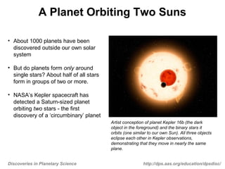 Discoveries in Planetary Science http://dps.aas.org/education/dpsdisc/
A Planet Orbiting Two Suns
• About 1000 planets have been
discovered outside our own solar
system
• But do planets form only around
single stars? About half of all stars
form in groups of two or more.
• NASA’s Kepler spacecraft has
detected a Saturn-sized planet
orbiting two stars - the first
discovery of a ‘circumbinary’ planet
Artist conception of planet Kepler 16b (the dark
object in the foreground) and the binary stars it
orbits (one similar to our own Sun). All three objects
eclipse each other in Kepler observations,
demonstrating that they move in nearly the same
plane.
 