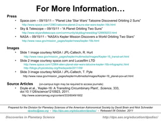 Discoveries in Planetary Science http://dps.aas.org/education/dpsdisc/
For More Information…
Press
• Space.com – 09/15/11 – “Planet Like 'Star Wars' Tatooine Discovered Orbiting 2 Suns”
http://www.space.com/12963-tatooine-planet-2-suns-star-wars-kepler-16b.html
• Sky & Telescope – 09/15/11 - “A Planet Orbiting Two Suns”
http://www.skyandtelescope.com/community/skyblog/newsblog/129909203.html
• NASA – 09/15/11 - “NASA's Kepler Mission Discovers a World Orbiting Two Stars”
http://www.nasa.gov/mission_pages/kepler/news/kepler-16b.html
Images
• Slide 1 image courtesy NASA / JPL-Caltech, R. Hurt
http://www.nasa.gov/mission_pages/kepler/multimedia/images/Kepler-16_transit-art.html
• Slide 2 image courtesy space.com and Lucasfilm LTD
http://www.space.com/12964-alien-planet-star-wars-tatooine-kepler-16b-infographic.html
http://blogs.physicstoday.org/thedayside/2011/09/
• Slide 3 image courtesy NASA / JPL-Caltech, T. Pyle
http://www.nasa.gov/mission_pages/kepler/multimedia/images/Kepler-16_planet-pov-art.html
Source Articles (on-campus login may be required to access journals)
• Doyle et al., ‘Kepler-16: A Transiting Circumbinary Plant’, Science, 333,
doi:10.1126/science1210923, 2011.
http://www.sciencemag.org/content/333/6049/1602
Prepared for the Division for Planetary Sciences of the American Astronomical Society by David Brain and Nick Schneider
dpsdisc@aas.org - http://dps.aas.org/education/dpsdisc/ - Released 06 October, 2011
 