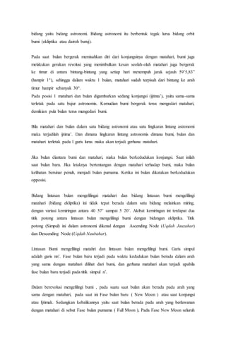 bidang yaitu bidang astronomi. Bidang astronomi itu berbentuk tegak lurus bidang orbit
bumi (ekliptika atau dairoh buruj).
Pada saat bulan bergerak memisahkan diri dari konjungsinya dengan matahari, bumi juga
melakukan gerakan revolusi yang menimbulkan kesan seolah-olah matahari juga bergerak
ke timur di antara bintang-bintang yang setiap hari menempuh jarak sejauh 59’5,83”
(hampir 1), sehingga dalam waktu 1 bulan, matahari sudah terpisah dari bintang ke arah
timur hampir sebanyak 30.
Pada posisi 1 matahari dan bulan digambarkan sedang konjungsi (ijtima’), yaitu sama-sama
terletak pada satu bujur astronomis. Kemudian bumi bergerak terus mengedari matahari,
demikian pula bulan terus mengedari bumi.
Bila matahari dan bulan dalam satu bidang astronomi atau satu lingkaran lintang astronomi
maka terjadilah ijtima’. Dan dimana lingkaran lintang astronomis dimana bumi, bulan dan
matahari terletak pada 1 garis lurus maka akan terjadi gerhana matahari.
Jika bulan diantara bumi dan matahari, maka bulan berkedudukan konjungsi. Saat inilah
saat bulan baru. Jika letaknya bertentangan dengan matahari terhadap bumi, maka bulan
kelihatan bersinar penuh, menjadi bulan purnama. Ketika ini bulan dikatakan berkedudukan
opposisi.
Bidang lintasan bulan mengelilingai matahari dan bidang lintasan bumi mengelilingi
matahari (bidang ekliptika) ini tidak tepat berada dalam satu bidang melainkan miring,
dengan variasi kemiringan antara 40 57’ sampai 5 20’. Akibat kemiringan ini terdapat dua
titik potong antara lintasan bulan mengelilingi bumi dengan bidangan ekliptika. Titik
potong (Simpul) ini dalam astronomi dikenal dengan Ascending Node (Uqdah Jauzahar)
dan Descending Node (Uqdah Naubahar).
Lintasan Bumi mengelilingi matahri dan lintasan bulan mengelilingi bumi. Garis simpul
adalah garis nn’. Fase bulan baru terjadi pada waktu kedudukan bulan berada dalam arah
yang sama dengan matahari dilihat dari bumi, dan gerhana matahari akan terjadi apabila
fase bulan baru terjadi pada titik simpul n’.
Dalam berevolusi mengelilingi bumi , pada suatu saat bulan akan berada pada arah yang
sama dengan matahari, pada saat ini Fase bulan baru ( New Moon ) atau saat konjungsi
atau Ijtimak. Sedangkan kebalikannya yaitu saat bulan berada pada arah yang berlawanan
dengan matahari di sebut Fase bulan purnama ( Full Moon ), Pada Fase New Moon seluruh
 