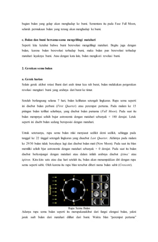 bagian bulan yang gelap akan menghadap ke bumi. Sementara itu pada Fase Full Moon,
seluruh permukaan bulan yang terang akan menghadap ke bumi.
c. Bulan dan bumi bersama-sama mengelilingi matahari
Seperti kita ketahui bahwa bumi berevolusi mengelilingi matahari. Begitu juga dengan
bulan, karena bulan berevolusi terhadap bumi, maka bulan pun berevolusi terhadap
matahari layaknya bumi. Atau dengan kata lain, bulan mengikuti revolusi bumi.
2. Gerakan semu bulan
a. Gerak harian
Selain gerak akibat rotasi Bumi dari arah timur kea rah barat, bulan melakukan pergerakan
revolusi mengitari bumi yang arahnya dari barat ke timur.
Setelah berlangsung selama 7 hari, bulan kelihatan setengah lingkaran. Rupa semu seperti
ini disebut bulan perbani (First Quarter) atau perempat pertama. Pada malam ke 15
piringan bulan terlihat selurhnya, yang disebut bulan purnama (Full Moon). Pada saat itu
bulan mempnyai selisih bujur astronomis dengan matahari sebanyak + 180 derajat. Letak
seperti ini disebt bulan sedang beroposisi dengan matahari.
Untuk seterusnya, rupa semu bulan mlai menyusut sedikit demi sedikit, sehingga pada
tanggal ke 22 tinggal setengah lingkaran yang disaebut Last Quarter. Akhirnya pada malam
ke 29/30 bulan tidak bercahaya lagi dan disebut bulan mati (New Moon). Pada saat itu blan
memiliki selisih bjur astronomis dengan matahari sebanyak + 0 derajat. Pada saat itu bulan
disebut berkonjungsi dengan matahari atau dalam istilah arabnya disebut ijtima’ atau
iqtiron. Kira-kira satu atau dua hari setelah itu, bulan akan menampakkan diri dengan rupa
semu seperti sabit. Oleh karena itu rupa blan tersebut diberi nama bulan sabit (Crescent).
Rupa Semu Bulan
Adanya rupa semu bulan seperti itu merupakanakibat dari fungsi elongasi bulan, yakni
jarak sudt bulan dari matahari dilihat dari bumi. Waktu blan “perempat pertama”
 