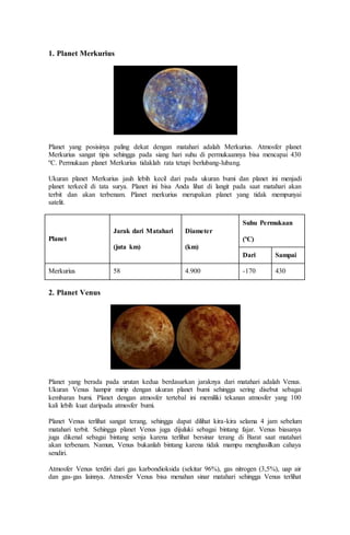 1. Planet Merkurius
Planet yang posisinya paling dekat dengan matahari adalah Merkurius. Atmosfer planet
Merkurius sangat tipis sehingga pada siang hari suhu di permukaannya bisa mencapai 430
ºC. Permukaan planet Merkurius tidaklah rata tetapi berlubang-lubang.
Ukuran planet Merkurius jauh lebih kecil dari pada ukuran bumi dan planet ini menjadi
planet terkecil di tata surya. Planet ini bisa Anda lihat di langit pada saat matahari akan
terbit dan akan terbenam. Planet merkurius merupakan planet yang tidak mempunyai
satelit.
Planet
Jarak dari Matahari
(juta km)
Diameter
(km)
Suhu Permukaan
(ºC)
Dari Sampai
Merkurius 58 4.900 -170 430
2. Planet Venus
Planet yang berada pada urutan kedua berdasarkan jaraknya dari matahari adalah Venus.
Ukuran Venus hampir mirip dengan ukuran planet bumi sehingga sering disebut sebagai
kembaran bumi. Planet dengan atmosfer tertebal ini memiliki tekanan atmosfer yang 100
kali lebih kuat daripada atmosfer bumi.
Planet Venus terlihat sangat terang, sehingga dapat dilihat kira-kira selama 4 jam sebelum
matahari terbit. Sehingga planet Venus juga dijuluki sebagai bintang fajar. Venus biasanya
juga dikenal sebagai bintang senja karena terlihat bersinar terang di Barat saat matahari
akan terbenam. Namun, Venus bukanlah bintang karena tidak mampu menghasilkan cahaya
sendiri.
Atmosfer Venus terdiri dari gas karbondioksida (sekitar 96%), gas nitrogen (3,5%), uap air
dan gas-gas lainnya. Atmosfer Venus bisa menahan sinar matahari sehingga Venus terlihat
 