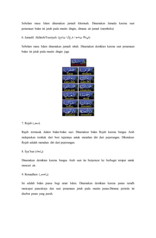 Sebelum masa Islam dinamakan jumadi khomsah. Dinamakan Jumada karena saat
penamaan bulan ini jatuh pada musim dingin, dimana air jumud (membeku)
6. Jumadil Akhiroh/Tsaniyah (‫ىدامج‬ ‫ةرخآلا‬ / ‫ىﺪاﻤﺟ‬ ‫)ةﻲﻧﺎﺜﻟا‬
Sebelum masa Islam dinamakan jumadi sittah. Dinamakan demikian karena saat penamaan
bulan ini jatuh pada musim dingin juga
7. Rojab (‫)ﺐﺟر‬
Rajab termasuk dalam bulan-bulan suci. Dinamakan bulan Rojab karena bangsa Arab
melepaskan tombak dari besi tajamnya untuk menahan diri dari peperangan. Dikatakan:
Rojab adalah menahan diri dari peperangan.
8. Sya’ban (‫)ﻦاﺒﻌﺷ‬
Dinamakan demikian karena bangsa Arab saat itu berpencar ke berbagai tempat untuk
mencari air.
9. Romadhon (‫)ﻦاﻀﻣر‬
Ini adalah bulan puasa bagi umat Islam. Dinamakan demikian karena panas ramdh
mencapai puncaknya dan saat penamaan jatuh pada musim panas.Dimana periode ini
disebut panas yang parah.
 