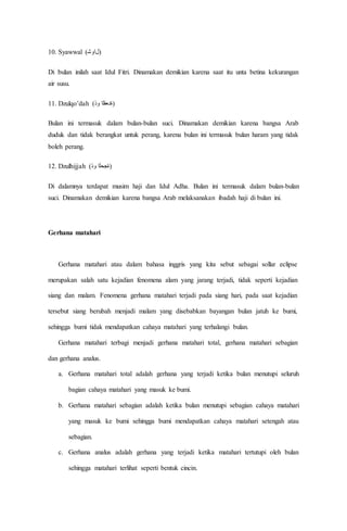 10. Syawwal (‫)لاﻮﺷ‬
Di bulan inilah saat Idul Fitri. Dinamakan demikian karena saat itu unta betina kekurangan
air susu.
11. Dzulqo’dah (‫ﻭﺫ‬ ‫)ةﺪﻌﻘﻟا‬
Bulan ini termasuk dalam bulan-bulan suci. Dinamakan demikian karena bangsa Arab
duduk dan tidak berangkat untuk perang, karena bulan ini termasuk bulan haram yang tidak
boleh perang.
12. Dzulhijjah (‫ﻭﺫ‬ ‫)ةﺠﺤﻟا‬
Di dalamnya terdapat musim haji dan Idul Adha. Bulan ini termasuk dalam bulan-bulan
suci. Dinamakan demikian karena bangsa Arab melaksanakan ibadah haji di bulan ini.
Gerhana matahari
Gerhana matahari atau dalam bahasa inggris yang kita sebut sebagai sollar eclipse
merupakan salah satu kejadian fenomena alam yang jarang terjadi, tidak seperti kejadian
siang dan malam. Fenomena gerhana matahari terjadi pada siang hari, pada saat kejadian
tersebut siang berubah menjadi malam yang disebabkan bayangan bulan jatuh ke bumi,
sehingga bumi tidak mendapatkan cahaya matahari yang terhalangi bulan.
Gerhana matahari terbagi menjadi gerhana matahari total, gerhana matahari sebagian
dan gerhana analus.
a. Gerhana matahari total adalah gerhana yang terjadi ketika bulan menutupi seluruh
bagian cahaya matahari yang masuk ke bumi.
b. Gerhana matahari sebagian adalah ketika bulan menutupi sebagian cahaya matahari
yang masuk ke bumi sehingga bumi mendapatkan cahaya matahari setengah atau
sebagian.
c. Gerhana analus adalah gerhana yang terjadi ketika matahari tertutupi oleh bulan
sehingga matahari terlihat seperti bentuk cincin.
 