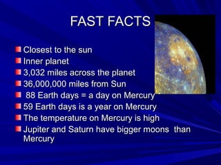 FAST FACTSFAST FACTS
Closest to the sunClosest to the sun
Inner planetInner planet
3,032 miles across the planet3,032 miles across the planet
36,000,000 miles from Sun36,000,000 miles from Sun
88 Earth days = a day on Mercury88 Earth days = a day on Mercury
59 Earth days is a year on Mercury59 Earth days is a year on Mercury
The temperature on Mercury is highThe temperature on Mercury is high
Jupiter and Saturn have bigger moons thanJupiter and Saturn have bigger moons than
MercuryMercury
 