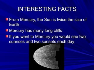 INTERESTING FACTSINTERESTING FACTS
From Mercury, the Sun is twice the size ofFrom Mercury, the Sun is twice the size of
EarthEarth
Mercury has many long cliffsMercury has many long cliffs
If you went to Mercury you would see twoIf you went to Mercury you would see two
sunrises and two sunsets each daysunrises and two sunsets each day
 