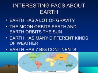 INTERESTING FACS ABOUTINTERESTING FACS ABOUT
EARTHEARTH
• EARTH HAS A LOT OF GRAVITY
• THE MOON ORBITS EARTH AND
EARTH ORBITS THE SUN
• EARTH HAS MANY DIFFERENT KINDS
OF WEATHER
• EARTH HAS 7 BIG CONTINENTS
 