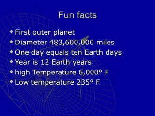 Fun factsFun facts
 First outer planetFirst outer planet
 Diameter 483,600,000 milesDiameter 483,600,000 miles
 One day equals ten Earth daysOne day equals ten Earth days
 Year is 12 Earth yearsYear is 12 Earth years
 high Temperature 6,000° Fhigh Temperature 6,000° F
 Low temperature 235° FLow temperature 235° F
 