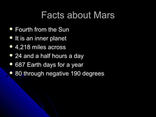 Facts about MarsFacts about Mars
 Fourth from the SunFourth from the Sun
 It is an inner planetIt is an inner planet
 4,218 miles across4,218 miles across
 24 and a half hours a day24 and a half hours a day
 687 Earth days for a year687 Earth days for a year
 80 through negative 190 degrees80 through negative 190 degrees
 