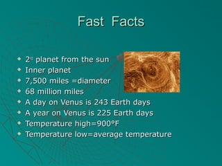 Fast FactsFast Facts
 22ndnd
planet from the sunplanet from the sun
 Inner planetInner planet
 7,500 miles =diameter7,500 miles =diameter
 68 million miles68 million miles
 A day on Venus is 243 Earth daysA day on Venus is 243 Earth days
 A year on Venus is 225 Earth daysA year on Venus is 225 Earth days
 Temperature high=900°FTemperature high=900°F
 Temperature low=average temperatureTemperature low=average temperature
 