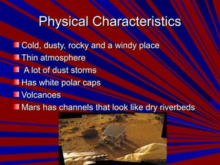 Physical CharacteristicsPhysical Characteristics
Cold, dusty, rocky and a windy placeCold, dusty, rocky and a windy place
Thin atmosphereThin atmosphere
A lot of dust stormsA lot of dust storms
Has white polar capsHas white polar caps
VolcanoesVolcanoes
Mars has channels that look like dry riverbedsMars has channels that look like dry riverbeds
 