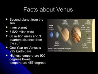 Facts about VenusFacts about Venus
 Second planet from theSecond planet from the
sunsun
 Inner planetInner planet
 7,522 miles wide7,522 miles wide
 68 million miles and 368 million miles and 3
quarters distance fromquarters distance from
the sunthe sun
 One Year on Venus isOne Year on Venus is
225 Earth days225 Earth days
 Highest temperature 900Highest temperature 900
degrees lowestdegrees lowest
temperature 457 degreestemperature 457 degrees
 
