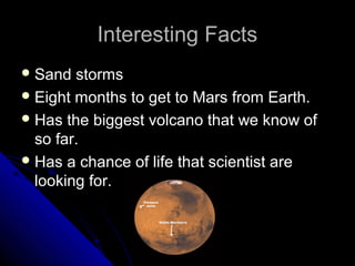 Interesting FactsInteresting Facts
 Sand stormsSand storms
 Eight months to get to Mars from Earth.Eight months to get to Mars from Earth.
 Has the biggest volcano that we know ofHas the biggest volcano that we know of
so far.so far.
 Has a chance of life that scientist areHas a chance of life that scientist are
looking for.looking for.
 