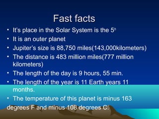 Fast factsFast facts
• It’s place in the Solar System is the 5th
• It is an outer planet
• Jupiter’s size is 88,750 miles(143,000kilometers)
• The distance is 483 million miles(777 million
kilometers)
• The length of the day is 9 hours, 55 min.
• The length of the year is 11 Earth years 11
months.
• The temperature of this planet is minus 163
degrees F and minus 108 degrees C.
 