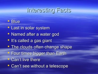 Interesting FactsInteresting Facts
 BlueBlue
 Last in solar systemLast in solar system
 Named after a water godNamed after a water god
 It’s called a gas giantIt’s called a gas giant
 The clouds often change shapeThe clouds often change shape
 Four times bigger than EarthFour times bigger than Earth
 Can’t live thereCan’t live there
 Can’t see without a telescopeCan’t see without a telescope
 