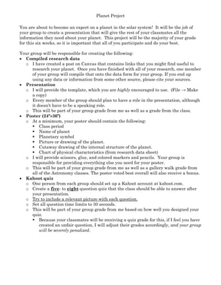 Planet Project
You are about to become an expert on a planet in the solar system! It will be the job of
your group to create a presentation that will give the rest of your classmates all the
information they need about your planet. This project will be the majority of your grade
for this six weeks, so it is important that all of you participate and do your best.
Your group will be responsible for creating the following:
• Compiled research data
o I have created a post on Canvas that contains links that you might find useful to
research your planet. Once you have finished with all of your research, one member
of your group will compile that onto the data form for your group. If you end up
using any data or information from some other source, please cite your sources.
• Presentation
o I will provide the template, which you are highly encouraged to use. (File → Make
a copy)
o Every member of the group should plan to have a role in the presentation, although
it doesn’t have to be a speaking role.
o This will be part of your group grade from me as well as a grade from the class.
• Poster (24"××××36")
o At a minimum, your poster should contain the following:
Class period
Name of planet
Planetary symbol
Picture or drawing of the planet.
Cutaway drawing of the internal structure of the planet.
Chart of physical characteristics (from research data sheet)
o I will provide scissors, glue, and colored markers and pencils. Your group is
responsible for providing everything else you need for your poster.
o This will be part of your group grade from me as well as a gallery walk grade from
all of the Astronomy classes. The poster voted best overall will also receive a bonus.
• Kahoot quiz
o One person from each group should set up a Kahoot account at kahoot.com.
o Create a five- to eight-question quiz that the class should be able to answer after
your presentation.
o Try to include a relevant picture with each question.
o Set all question time limits to 30 seconds.
o This will be part of your group grade from me based on how well you designed your
quiz.
Because your classmates will be receiving a quiz grade for this, if I feel you have
created an unfair question, I will adjust their grades accordingly, and your group
will be severely penalized.
 