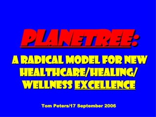 Planetree :  A Radical Model for New Healthcare/Healing/ Wellness  Excellence Tom Peters/17 September 2006 