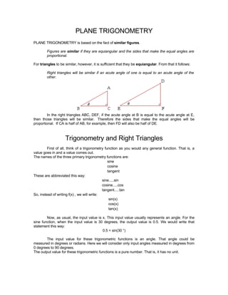 PLANE TRIGONOMETRY
PLANE TRIGONOMETRY is based on the fact of similar figures.

        Figures are similar if they are equiangular and the sides that make the equal angles are
        proportional.

For triangles to be similar, however, it is sufficient that they be equiangular. From that it follows:

        Right triangles will be similar if an acute angle of one is equal to an acute angle of the
        other.




         In the right triangles ABC, DEF, if the acute angle at B is equal to the acute angle at E,
then those triangles will be similar. Therefore the sides that make the equal angles will be
proportional. If CA is half of AB, for example, then FD will also be half of DE.



                    Trigonometry and Right Triangles
         First of all, think of a trigonometry function as you would any general function. That is, a
value goes in and a value comes out.
The names of the three primary trigonometry functions are:
                                                 sine
                                                 cosine
                                                 tangent
These are abbreviated this way:
                                             sine.....sin
                                             cosine.....cos
                                             tangent.....tan
So, instead of writing f(x) , we will write:
                                                  sin(x)
                                                  cos(x)
                                                  tan(x)

        Now, as usual, the input value is x. This input value usually represents an angle. For the
sine function, when the input value is 30 degrees, the output value is 0.5. We would write that
statement this way:
                                          0.5 = sin(30 °)

        The input value for these trigonometric functions is an angle. That angle could be
measured in degrees or radians. Here we will consider only input angles measured in degrees from
0 degrees to 90 degrees.
The output value for these trigonometric functions is a pure number. That is, it has no unit.
 